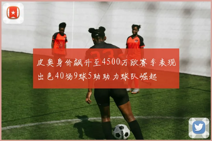 皮奥身价飙升至4500万欧赛季表现出色40场9球5助助力球队崛起