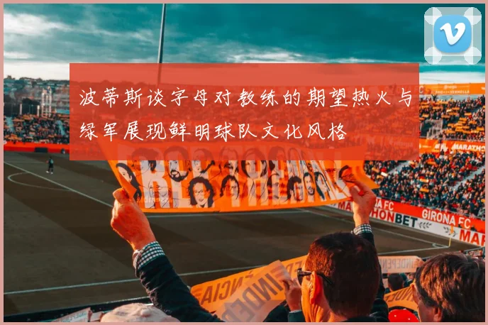 波蒂斯谈字母对教练的期望热火与绿军展现鲜明球队文化风格