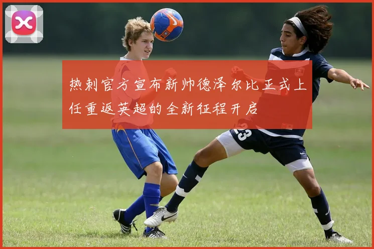 热刺官方宣布新帅德泽尔比正式上任重返英超的全新征程开启