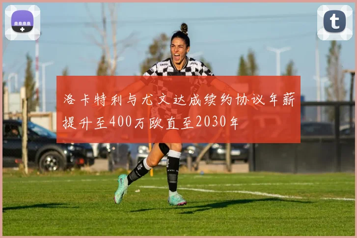 洛卡特利与尤文达成续约协议年薪提升至400万欧直至2030年