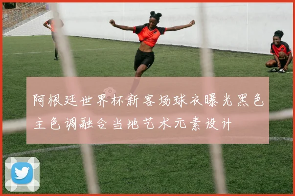 阿根廷世界杯新客场球衣曝光黑色主色调融合当地艺术元素设计