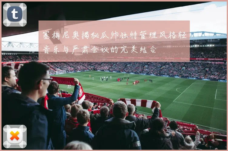 塞梅尼奥揭秘瓜帅独特管理风格轻音乐与严肃会议的完美结合