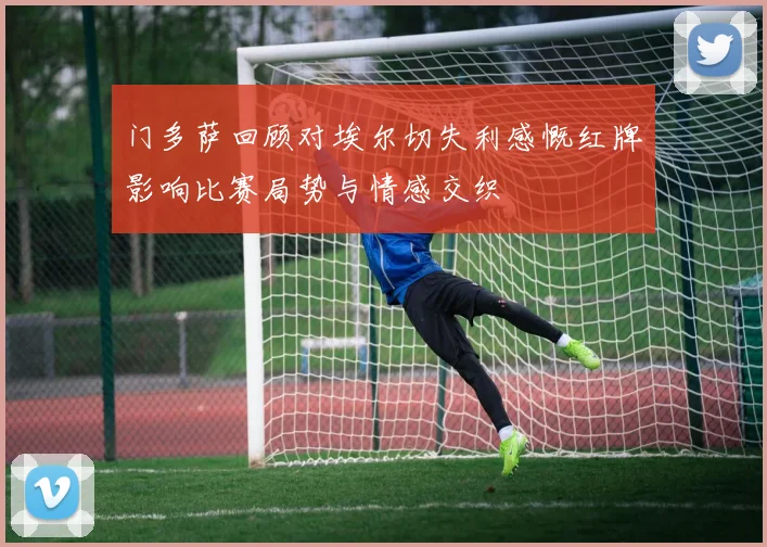 门多萨回顾对埃尔切失利感慨红牌影响比赛局势与情感交织