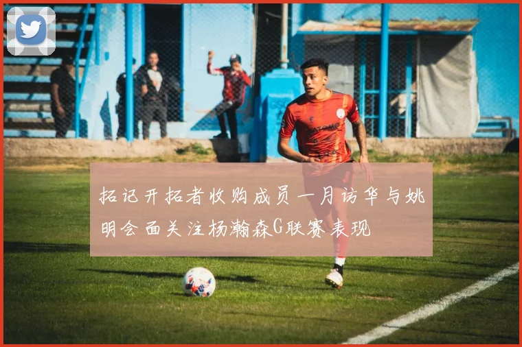 拓记开拓者收购成员一月访华与姚明会面关注杨瀚森G联赛表现