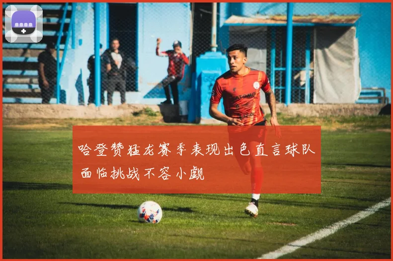哈登赞猛龙赛季表现出色直言球队面临挑战不容小觑
